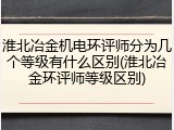 淮北冶金机电环评师分为几个等级有什么区别(淮北冶金环评师等级区别)