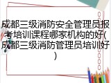 成都三级消防安全管理员报考培训课程哪家机构的好(成都三级消防管理员培训好)