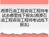 湘潭石油工程咨询工程师考试去哪里线下报名(湘潭石油工程咨询工程师考试线下报名)