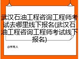 武汉石油工程咨询工程师考试去哪里线下报名(武汉石油工程咨询工程师考试线下报名)