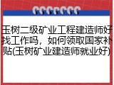 玉树二级矿业工程建造师好找工作吗，如何领取国家补贴(玉树矿业建造师就业好)