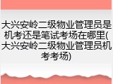 大兴安岭二级物业管理员是机考还是笔试考场在哪里(大兴安岭二级物业管理员机考考场)