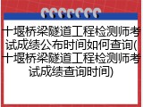 十堰桥梁隧道工程检测师考试成绩公布时间如何查询(十堰桥梁隧道工程检测师考试成绩查询时间)