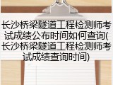长沙桥梁隧道工程检测师考试成绩公布时间如何查询(长沙桥梁隧道工程检测师考试成绩查询时间)
