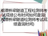 湘潭桥梁隧道工程检测师考试成绩公布时间如何查询(湘潭桥梁隧道检测师考试成绩查询时间)
