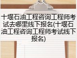 十堰石油工程咨询工程师考试去哪里线下报名(十堰石油工程咨询工程师考试线下报名)