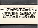 金山区初级施工员就业方向和前景如何？(金山区初级施工员就业方向及前景)