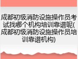 成都初级消防设施操作员考试找哪个机构培训靠谱呢(成都初级消防设施操作员培训靠谱机构)