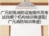 广元初级消防设施操作员考试找哪个机构培训靠谱呢(广元消防培训靠谱)