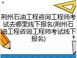 荆州石油工程咨询工程师考试去哪里线下报名(荆州石油工程咨询工程师考试线下报名)
