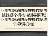 四川初级消防设施操作员考试找哪个机构培训靠谱呢(四川初级消防设施操作员培训靠谱机构)