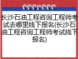 长沙石油工程咨询工程师考试去哪里线下报名(长沙石油工程咨询工程师考试线下报名)