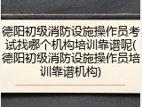 德阳初级消防设施操作员考试找哪个机构培训靠谱呢(德阳初级消防设施操作员培训靠谱机构)