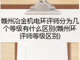 赣州冶金机电环评师分为几个等级有什么区别(赣州环评师等级区别)