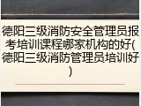 德阳三级消防安全管理员报考培训课程哪家机构的好(德阳三级消防管理员培训好)