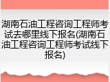 湖南石油工程咨询工程师考试去哪里线下报名(湖南石油工程咨询工程师考试线下报名)