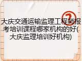 大庆交通运输监理工程师报考培训课程哪家机构的好(大庆监理培训好机构)