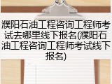 濮阳石油工程咨询工程师考试去哪里线下报名(濮阳石油工程咨询工程师考试线下报名)