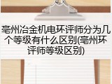 亳州冶金机电环评师分为几个等级有什么区别(亳州环评师等级区别)