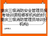重庆三级消防安全管理员报考培训课程哪家机构的好(重庆三级消防管理员培训好机构)