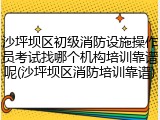 沙坪坝区初级消防设施操作员考试找哪个机构培训靠谱呢(沙坪坝区消防培训靠谱)