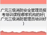广元三级消防安全管理员报考培训课程哪家机构的好(广元三级消防管理员培训好)
