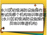 永川区初级消防设施操作员考试找哪个机构培训靠谱呢(永川区初级消防设施操作员培训靠谱机构)