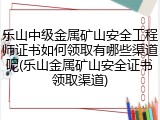 乐山中级金属矿山安全工程师证书如何领取有哪些渠道呢(乐山金属矿山安全证书领取渠道)