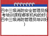 巴中三级消防安全管理员报考培训课程哪家机构的好(巴中三级消防管理员培训好)