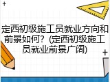 定西初级施工员就业方向和前景如何?(定西初级施工员就业前景广阔)