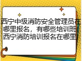 西宁中级消防安全管理员在哪里报名，有哪些培训班(西宁消防培训报名在哪里)