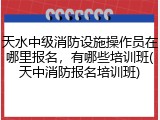 天水中级消防设施操作员在哪里报名,有哪些培训班(天中消防报名培训班)