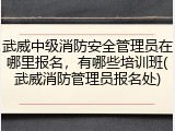 武威中级消防安全管理员在哪里报名，有哪些培训班(武威消防管理员报名处)
