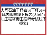 大同石油工程咨询工程师考试去哪里线下报名(大同石油工程咨询工程师考试线下报名)