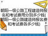 朝阳一级公路工程建造师报名和考试费用分别多少钱(朝阳一级公路建造师报名费和考试费各多少钱)