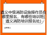 遵义中级消防设施操作员在哪里报名，有哪些培训班(遵义消防培训报名处)