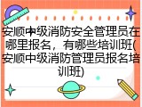 安顺中级消防安全管理员在哪里报名，有哪些培训班(安顺中级消防管理员报名培训班)