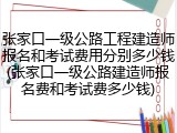 张家口一级公路工程建造师报名和考试费用分别多少钱(张家口一级公路建造师报名费和考试费多少钱)