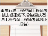 重庆石油工程咨询工程师考试去哪里线下报名(重庆石油工程咨询工程师考试线下报名)