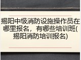 揭阳中级消防设施操作员在哪里报名,有哪些培训班(揭阳消防培训报名)