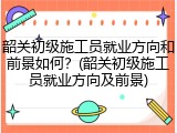韶关初级施工员就业方向和前景如何？(韶关初级施工员就业方向及前景)
