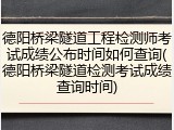 德阳桥梁隧道工程检测师考试成绩公布时间如何查询(德阳桥梁隧道检测考试成绩查询时间)