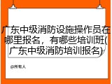 广东中级消防设施操作员在哪里报名，有哪些培训班(广东中级消防培训报名)