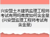 兴安盟土木建筑监理工程师考试有用吗难度如何含金量(兴安盟监理工程师考试有含金量)