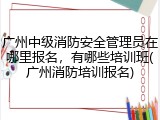 广州中级消防安全管理员在哪里报名，有哪些培训班(广州消防培训报名)