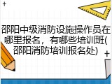 邵阳中级消防设施操作员在哪里报名，有哪些培训班(邵阳消防培训报名处)