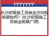 长沙初级施工员就业方向和前景如何?(长沙初级施工员就业前景广阔)