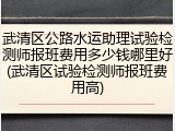 武清区公路水运助理试验检测师报班费用多少钱哪里好(武清区试验检测师报班费用高)