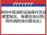 荆州中级消防设施操作员在哪里报名，有哪些培训班(荆州消防培训报名处)