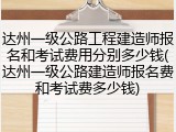 达州一级公路工程建造师报名和考试费用分别多少钱(达州一级公路建造师报名费和考试费多少钱)